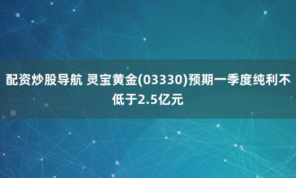 配资炒股导航 灵宝黄金(03330)预期一季度纯利不低于2.5亿元