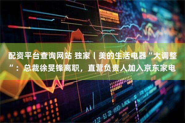 配资平台查询网站 独家丨美的生活电器“大调整”：总裁徐旻锋离职，直营负责人加入京东家电
