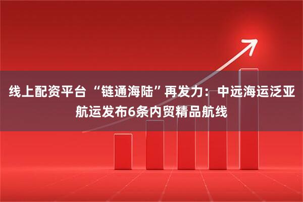 线上配资平台 “链通海陆”再发力：中远海运泛亚航运发布6条内贸精品航线