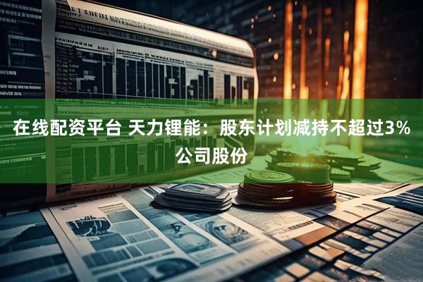 在线配资平台 天力锂能：股东计划减持不超过3%公司股份