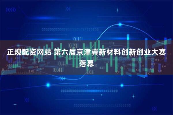 正规配资网站 第六届京津冀新材料创新创业大赛落幕
