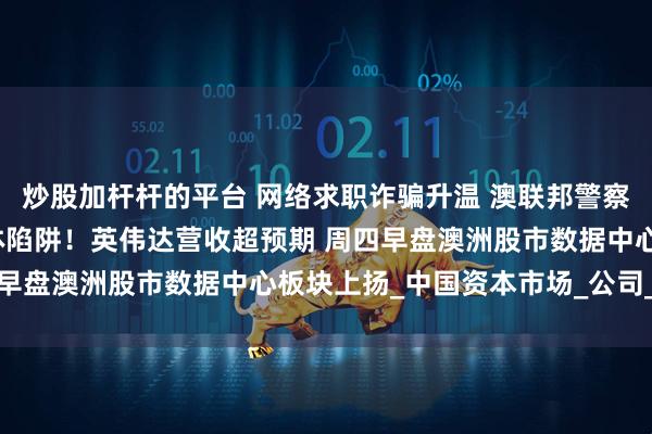 炒股加杆杆的平台 网络求职诈骗升温 澳联邦警察局警示民众谨防社交媒体陷阱！英伟达营收超预期 周四早盘澳洲股市数据中心板块上扬_中国资本市场_公司_身份