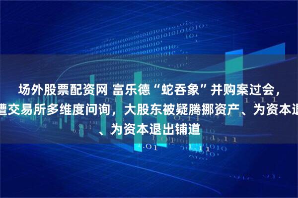 场外股票配资网 富乐德“蛇吞象”并购案过会，交易曾遭交易所多维度问询，大股东被疑腾挪资产、为资本退出铺道