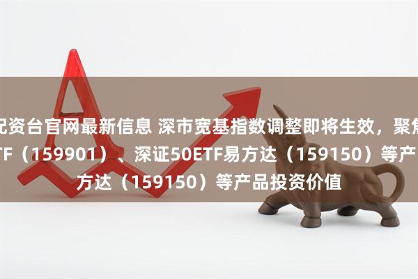 配资台官网最新信息 深市宽基指数调整即将生效，聚焦深证100ETF（159901）、深证50ETF易方达（159150）等产品投资价值