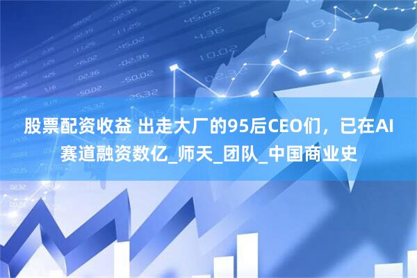 股票配资收益 出走大厂的95后CEO们，已在AI赛道融资数亿_师天_团队_中国商业史