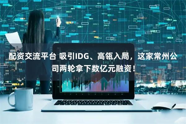 配资交流平台 吸引IDG、高瓴入局，这家常州公司两轮拿下数亿元融资！