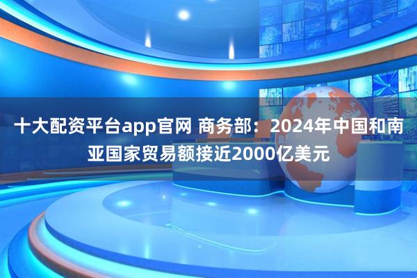 十大配资平台app官网 商务部：2024年中国和南亚国家贸易额接近2000亿美元