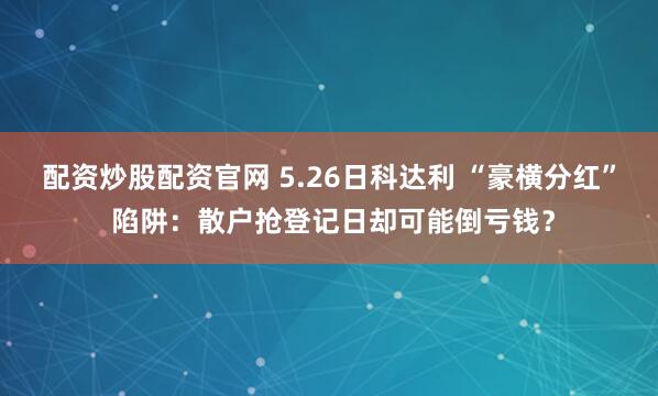 配资炒股配资官网 5.26日科达利 “豪横分红” 陷阱:散户抢登记日却可能倒亏钱?