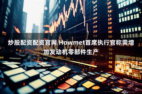 炒股配资配资官网 Howmet首席执行官称需增加发动机零部件生产