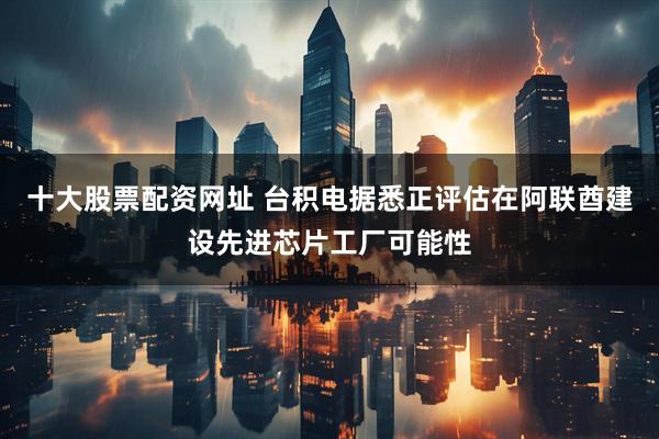 十大股票配资网址 台积电据悉正评估在阿联酋建设先进芯片工厂可能性