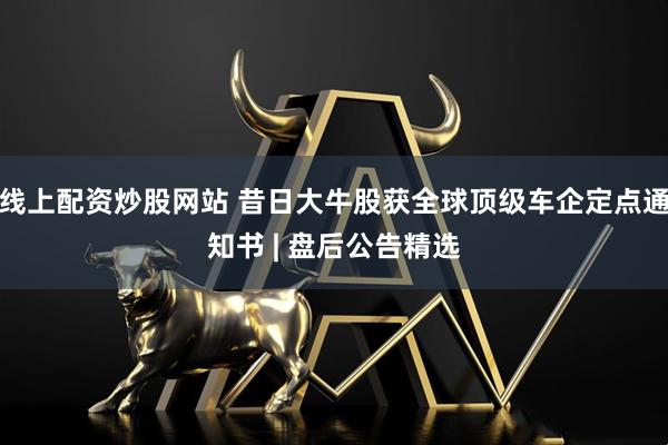线上配资炒股网站 昔日大牛股获全球顶级车企定点通知书 | 盘后公告精选