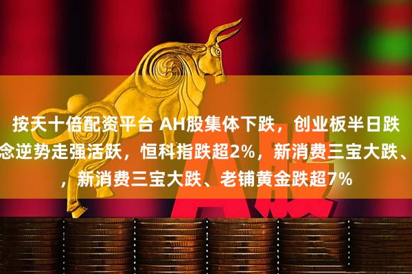 按天十倍配资平台 AH股集体下跌，创业板半日跌超1%，机器人概念逆势走强活跃，恒科指跌超2%，新消费三宝大跌、老铺黄金跌超7%