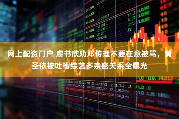 网上配资门户 虞书欣劝邓传理不要在意被骂，黄圣依被吐槽综艺多亲密关系全曝光