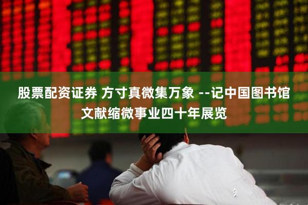 股票配资证券 方寸真微集万象 --记中国图书馆文献缩微事业四十年展览