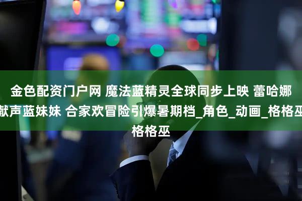 金色配资门户网 魔法蓝精灵全球同步上映 蕾哈娜献声蓝妹妹 合家欢冒险引爆暑期档_角色_动画_格格巫