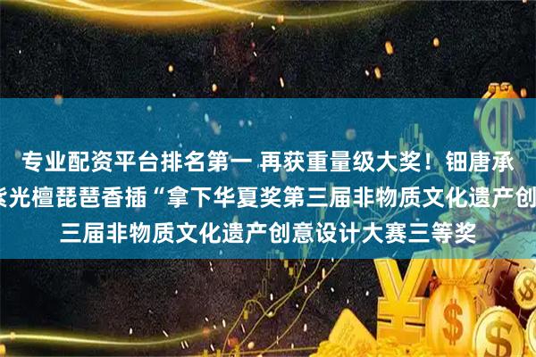 专业配资平台排名第一 再获重量级大奖！钿唐承香琵琶香礼套装·紫光檀琵琶香插“拿下华夏奖第三届非物质文化遗产创意设计大赛三等奖